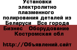 Установки электролитно-плазменного  полирования деталей из Беларуси - Все города Бизнес » Оборудование   . Костромская обл.